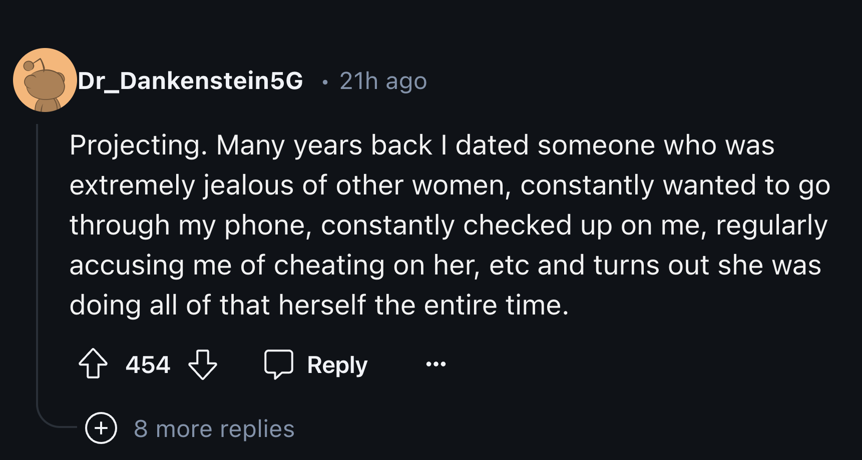 number - Dr_Dankenstein5G 21h ago Projecting. Many years back I dated someone who was extremely jealous of other women, constantly wanted to go through my phone, constantly checked up on me, regularly accusing me of cheating on her, etc and turns out she 